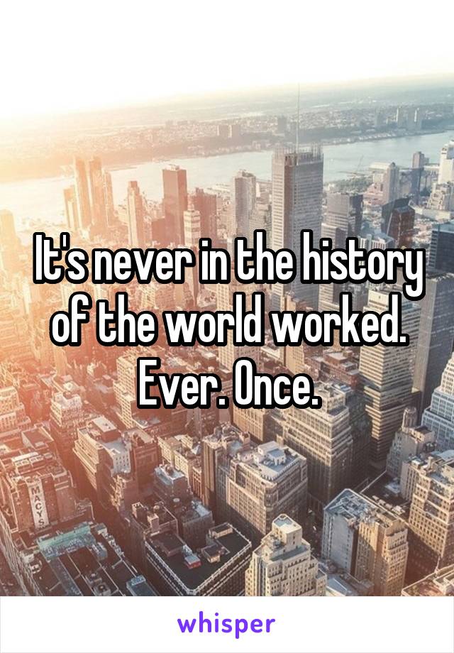 It's never in the history of the world worked. Ever. Once.