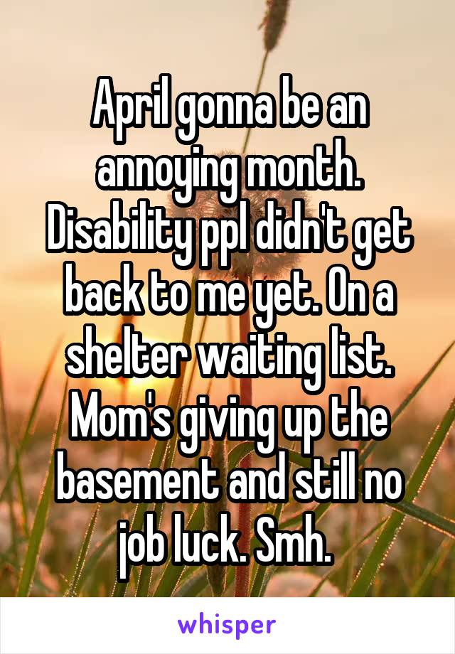 April gonna be an annoying month. Disability ppl didn't get back to me yet. On a shelter waiting list. Mom's giving up the basement and still no job luck. Smh. 