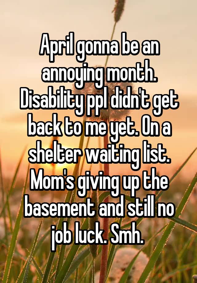 April gonna be an annoying month. Disability ppl didn't get back to me yet. On a shelter waiting list. Mom's giving up the basement and still no job luck. Smh. 