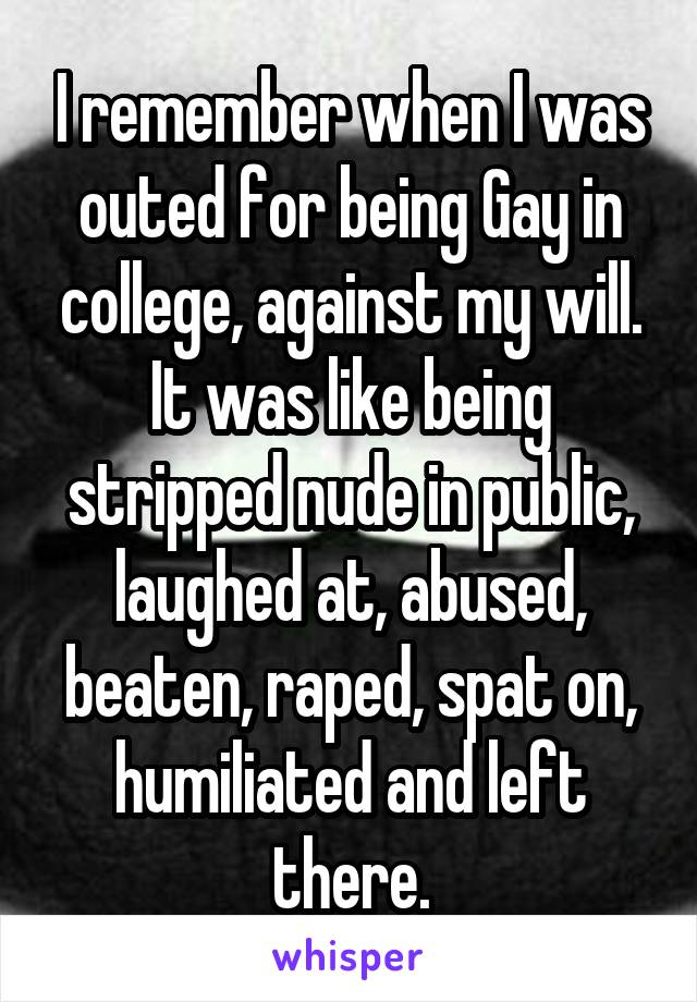 I remember when I was outed for being Gay in college, against my will. It was like being stripped nude in public, laughed at, abused, beaten, raped, spat on, humiliated and left there.