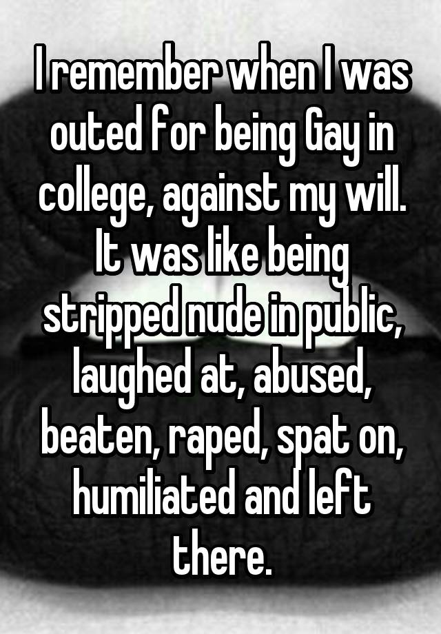 I remember when I was outed for being Gay in college, against my will. It was like being stripped nude in public, laughed at, abused, beaten, raped, spat on, humiliated and left there.