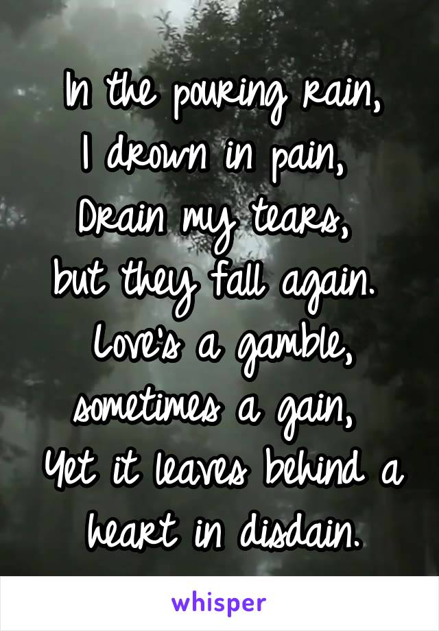 In the pouring rain,
I drown in pain, 
Drain my tears, 
but they fall again. 
Love's a gamble, sometimes a gain, 
Yet it leaves behind a heart in disdain.