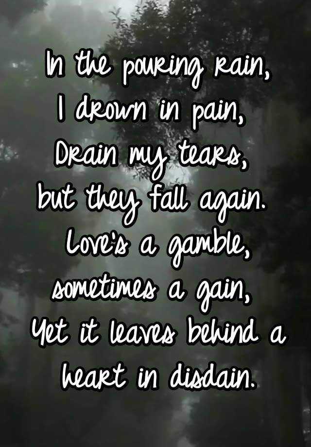 In the pouring rain,
I drown in pain, 
Drain my tears, 
but they fall again. 
Love's a gamble, sometimes a gain, 
Yet it leaves behind a heart in disdain.