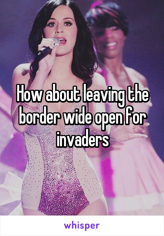 How about leaving the border wide open for invaders