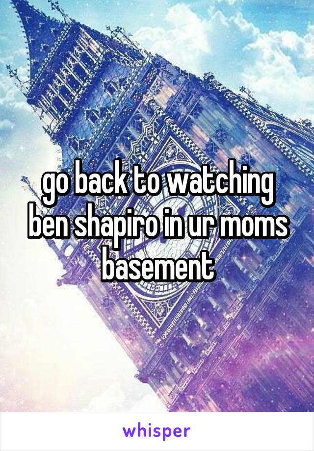 go back to watching ben shapiro in ur moms basement