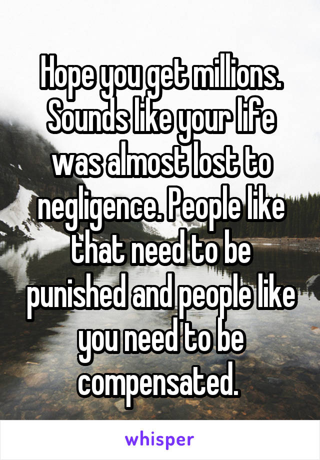 Hope you get millions. Sounds like your life was almost lost to negligence. People like that need to be punished and people like you need to be compensated. 