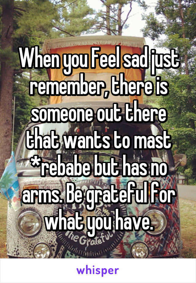 When you Feel sad just remember, there is someone out there that wants to mast *rebabe but has no arms. Be grateful for what you have.