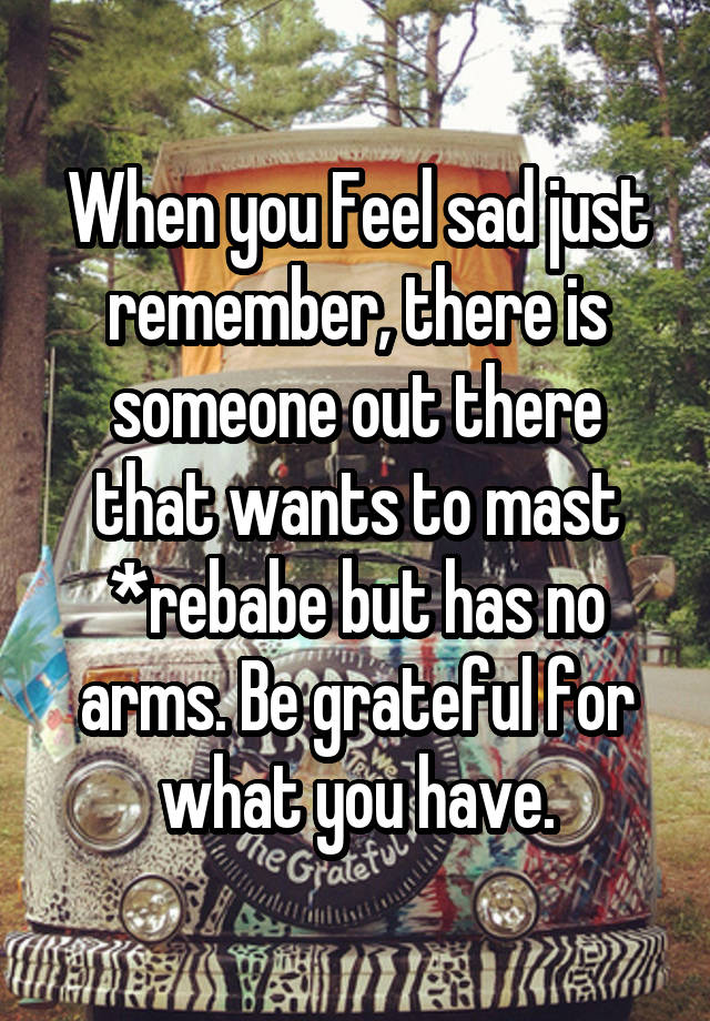 When you Feel sad just remember, there is someone out there that wants to mast *rebabe but has no arms. Be grateful for what you have.