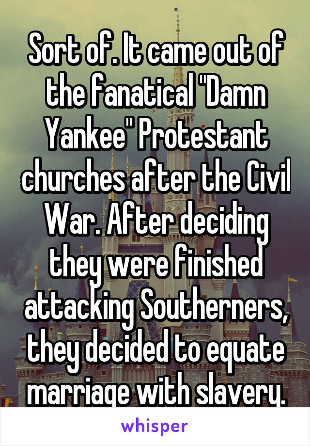 Sort of. It came out of the fanatical "Damn Yankee" Protestant churches after the Civil War. After deciding they were finished attacking Southerners, they decided to equate marriage with slavery.