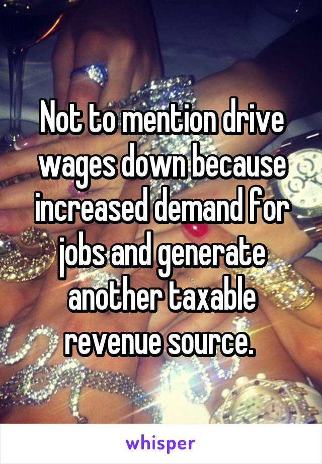 Not to mention drive wages down because increased demand for jobs and generate another taxable revenue source. 