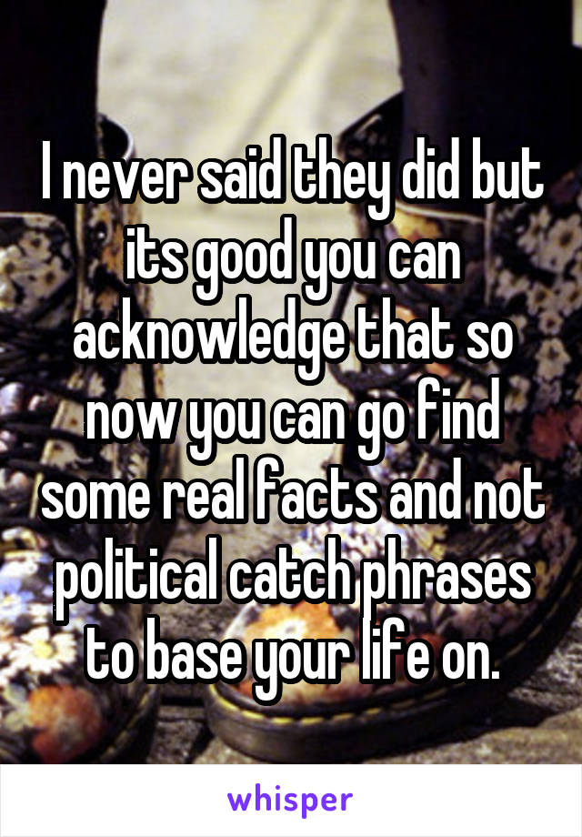 I never said they did but its good you can acknowledge that so now you can go find some real facts and not political catch phrases to base your life on.