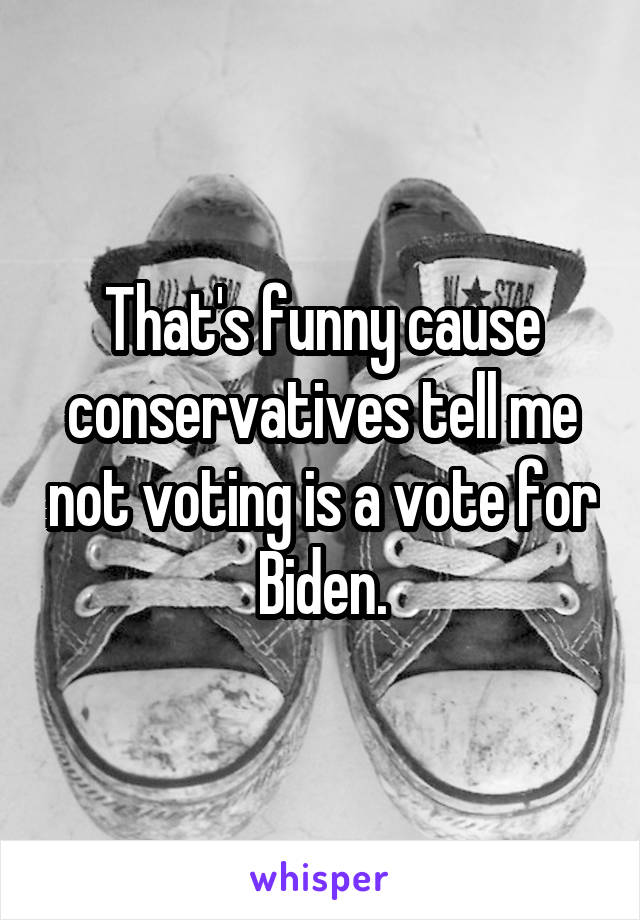 That's funny cause conservatives tell me not voting is a vote for Biden.