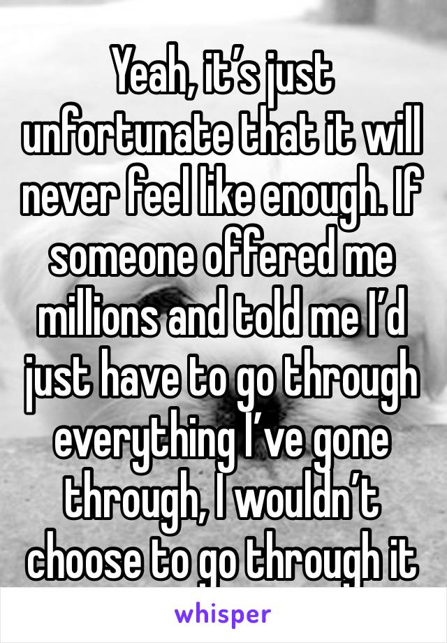 Yeah, it’s just unfortunate that it will never feel like enough. If someone offered me millions and told me I’d just have to go through everything I’ve gone through, I wouldn’t choose to go through it