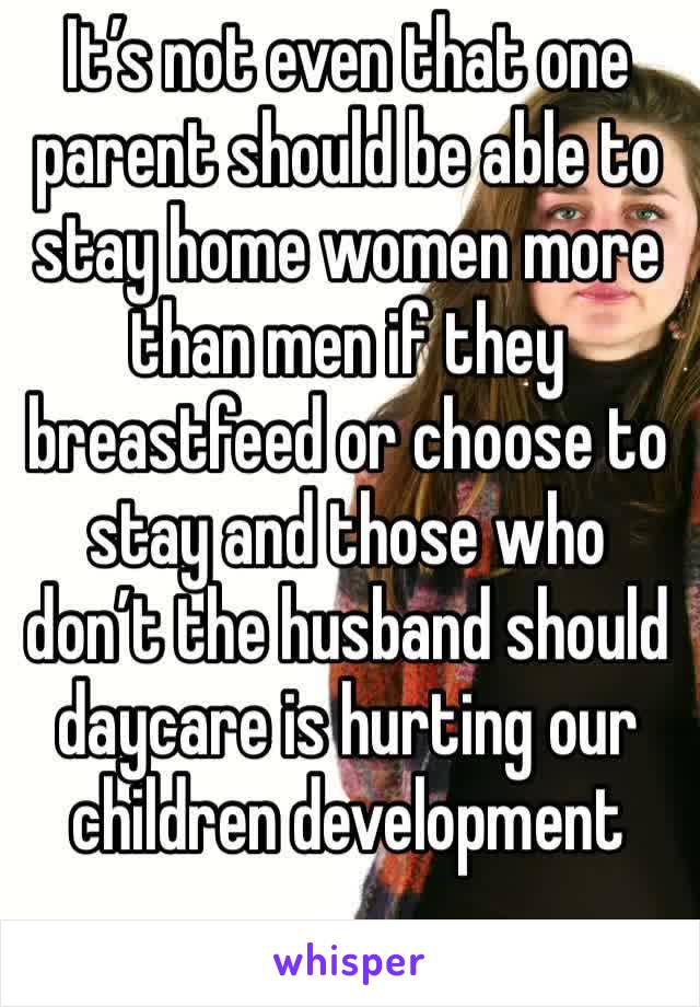 It’s not even that one parent should be able to stay home women more than men if they breastfeed or choose to stay and those who don’t the husband should daycare is hurting our children development 