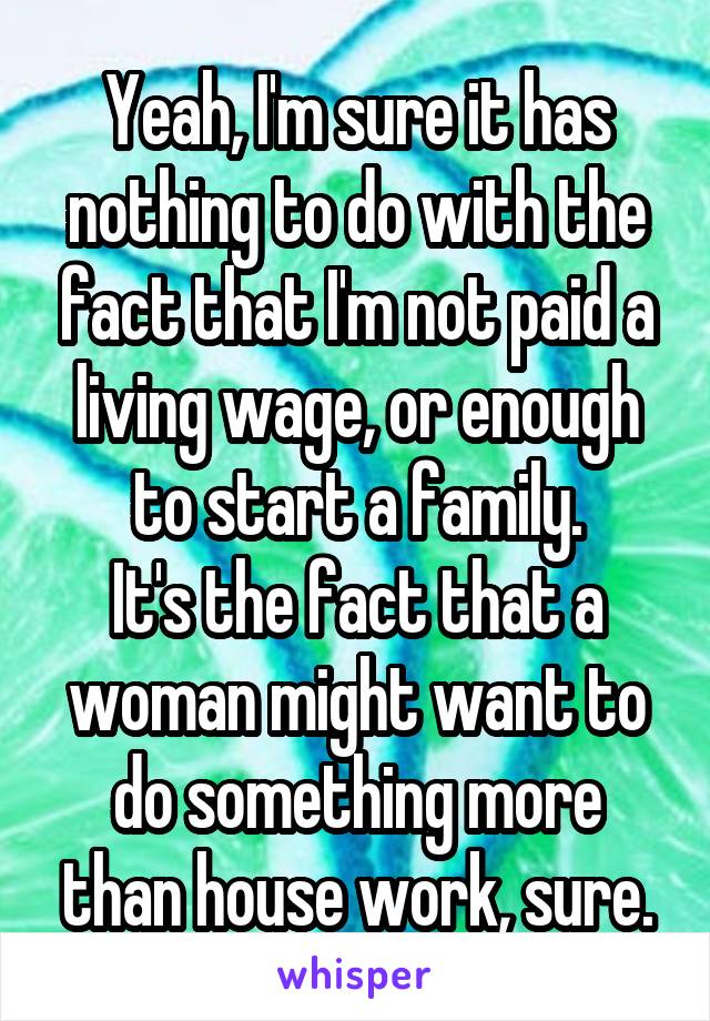 Yeah, I'm sure it has nothing to do with the fact that I'm not paid a living wage, or enough to start a family.
It's the fact that a woman might want to do something more than house work, sure.