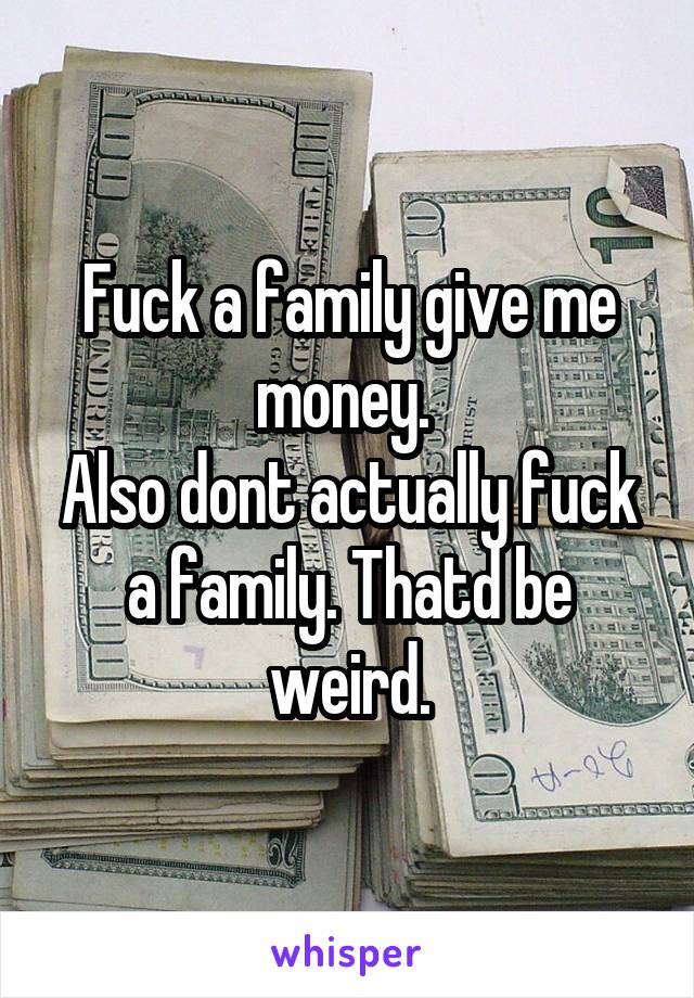 Fuck a family give me money. 
Also dont actually fuck a family. Thatd be weird.