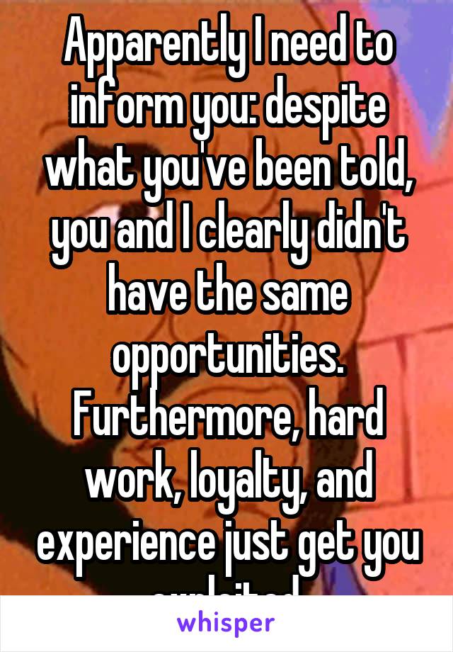 Apparently I need to inform you: despite what you've been told, you and I clearly didn't have the same opportunities.
Furthermore, hard work, loyalty, and experience just get you exploited.