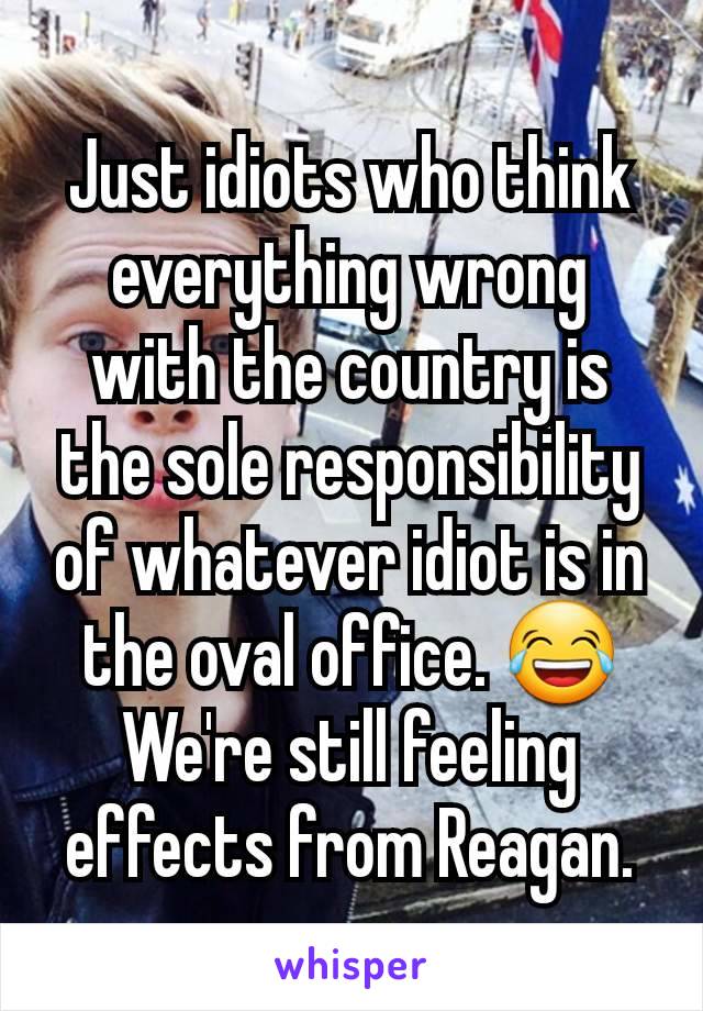 Just idiots who think everything wrong with the country is the sole responsibility of whatever idiot is in the oval office. 😂
We're still feeling effects from Reagan.