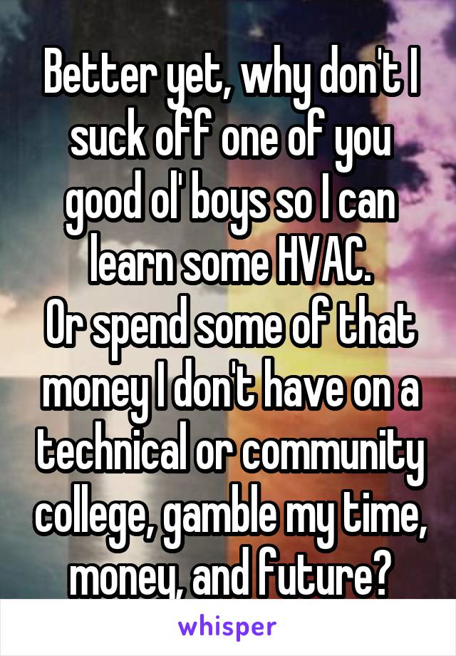 Better yet, why don't I suck off one of you good ol' boys so I can learn some HVAC.
Or spend some of that money I don't have on a technical or community college, gamble my time, money, and future?