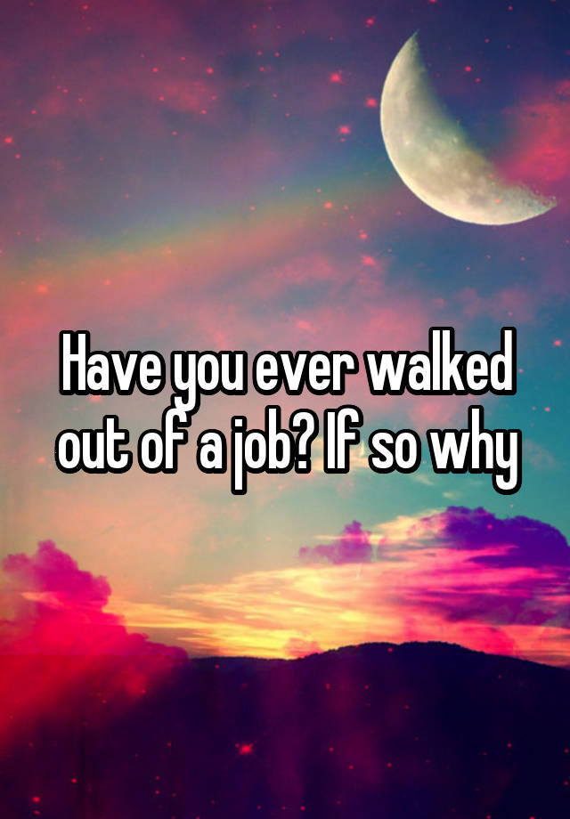 Have you ever walked out of a job? If so why