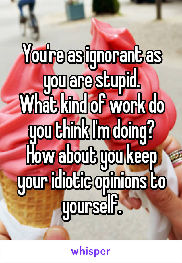 You're as ignorant as you are stupid.
What kind of work do you think I'm doing?
How about you keep your idiotic opinions to yourself.