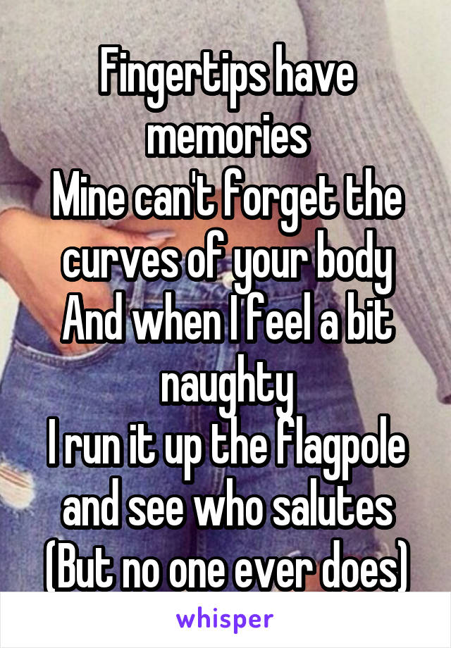 Fingertips have memories
Mine can't forget the curves of your body
And when I feel a bit naughty
I run it up the flagpole and see who salutes
(But no one ever does)