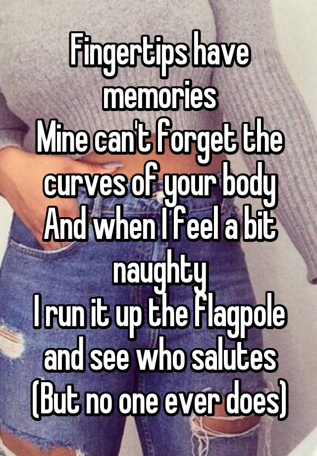 Fingertips have memories
Mine can't forget the curves of your body
And when I feel a bit naughty
I run it up the flagpole and see who salutes
(But no one ever does)