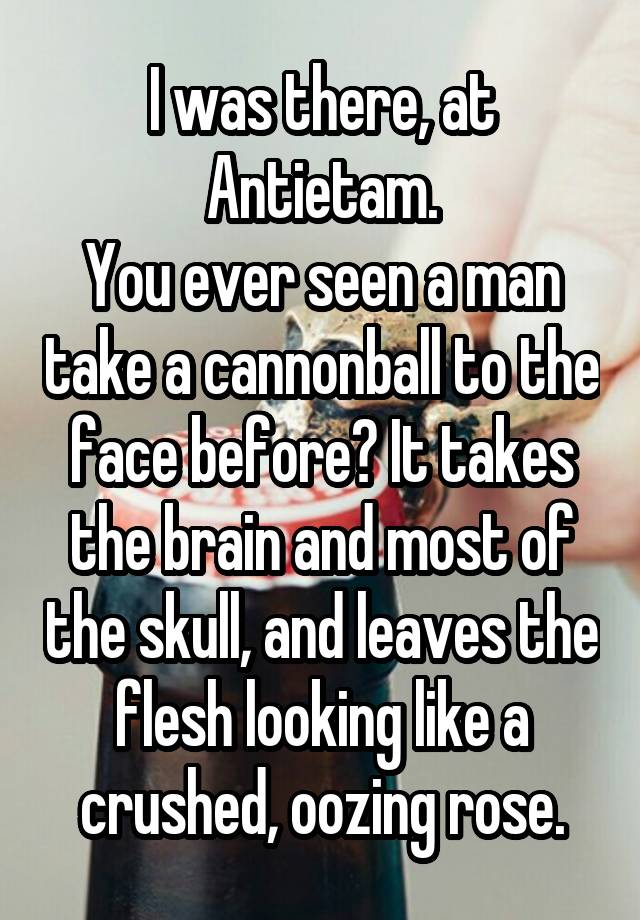 I was there, at Antietam.
You ever seen a man take a cannonball to the face before? It takes the brain and most of the skull, and leaves the flesh looking like a crushed, oozing rose.