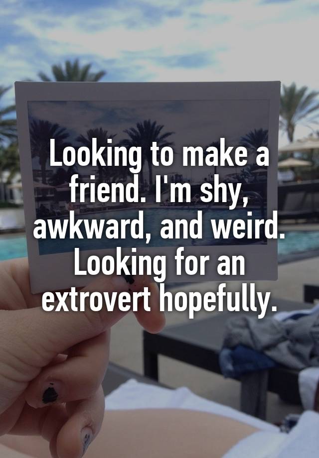 Looking to make a friend. I'm shy, awkward, and weird. Looking for an extrovert hopefully.