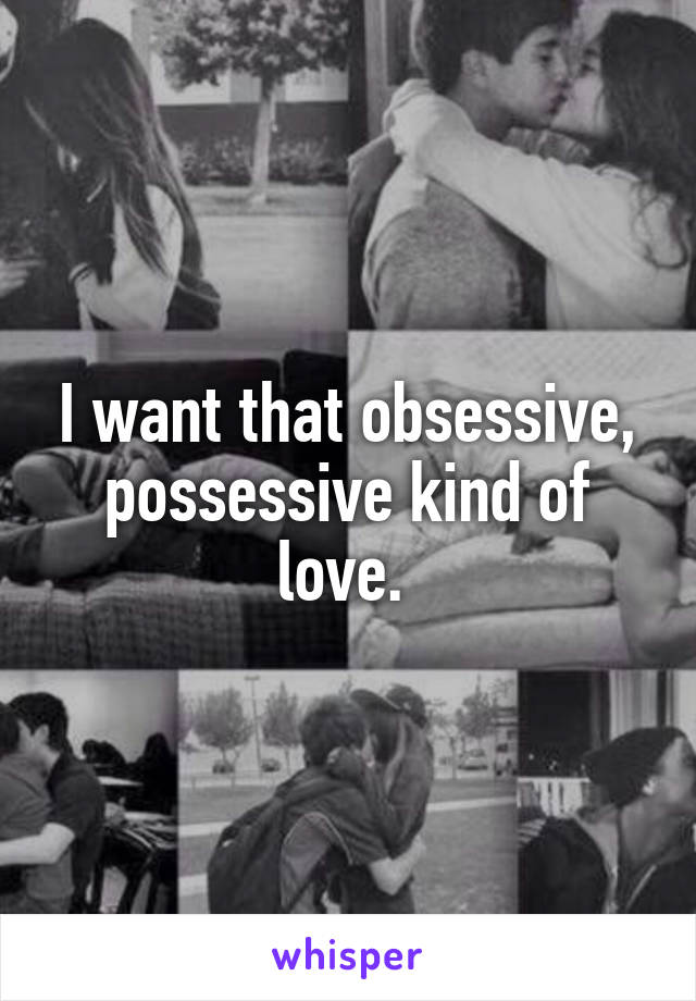 I want that obsessive, possessive kind of love. 