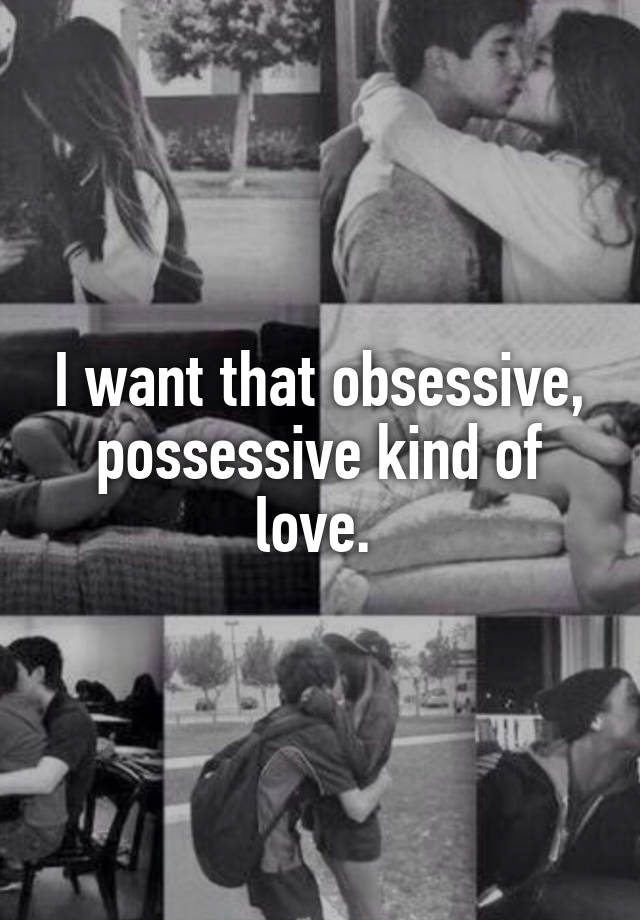 I want that obsessive, possessive kind of love. 