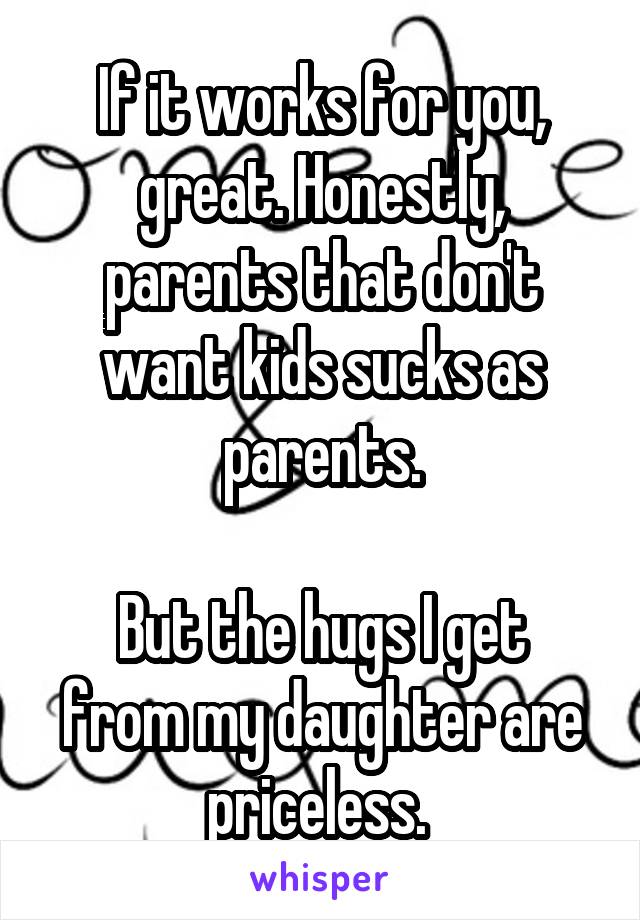 If it works for you, great. Honestly, parents that don't want kids sucks as parents.

But the hugs I get from my daughter are priceless. 