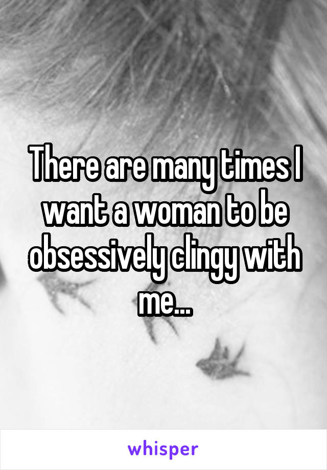 There are many times I want a woman to be obsessively clingy with me...