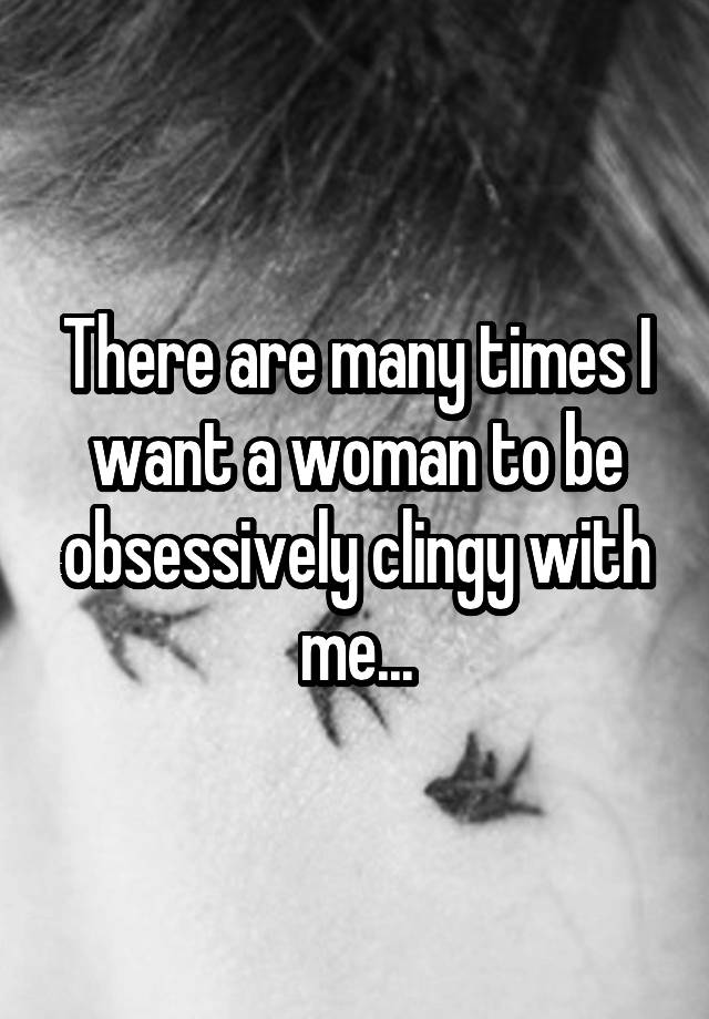 There are many times I want a woman to be obsessively clingy with me...