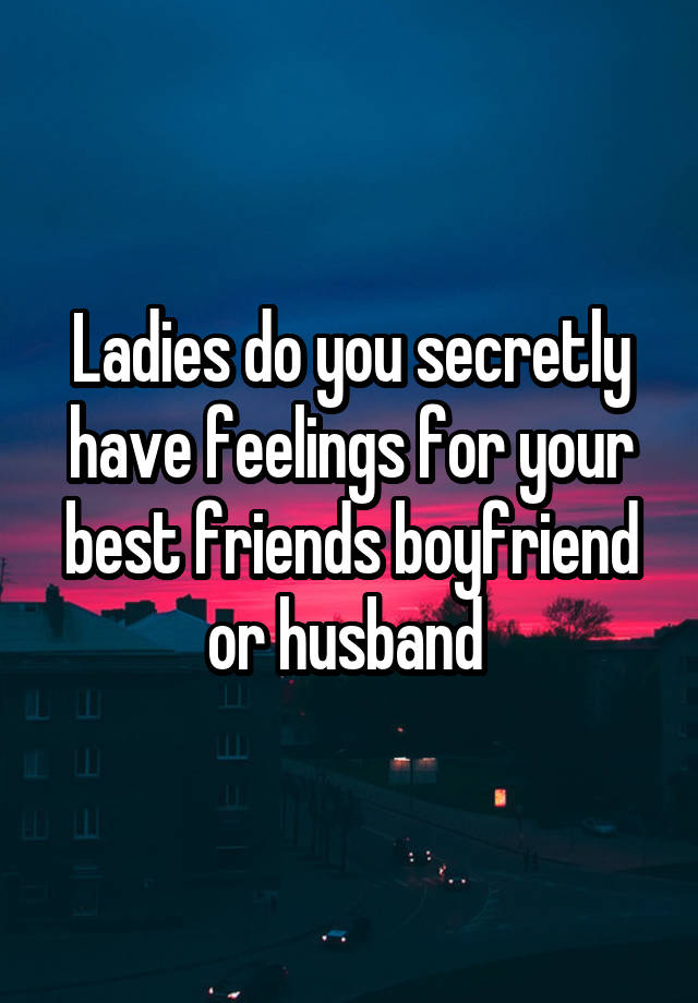 Ladies do you secretly have feelings for your best friends boyfriend or husband 