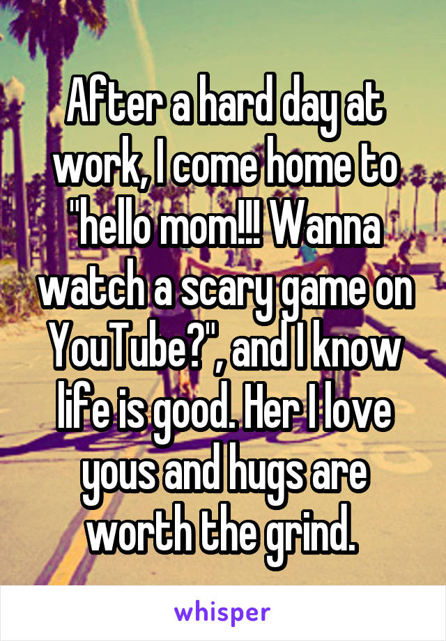 After a hard day at work, I come home to "hello mom!!! Wanna watch a scary game on YouTube?", and I know life is good. Her I love yous and hugs are worth the grind. 