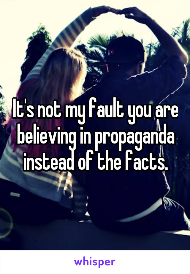 It's not my fault you are believing in propaganda instead of the facts.