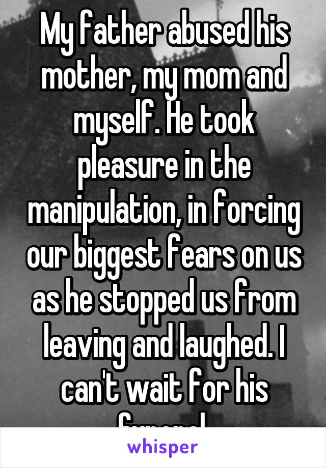 My father abused his mother, my mom and myself. He took pleasure in the manipulation, in forcing our biggest fears on us as he stopped us from leaving and laughed. I can't wait for his funeral.