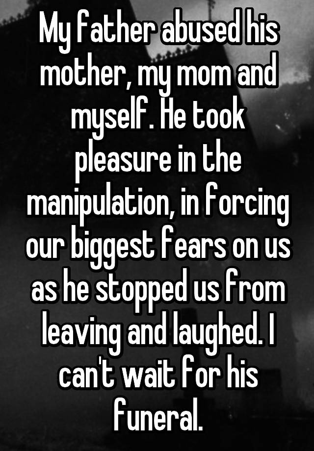 My father abused his mother, my mom and myself. He took pleasure in the manipulation, in forcing our biggest fears on us as he stopped us from leaving and laughed. I can't wait for his funeral.