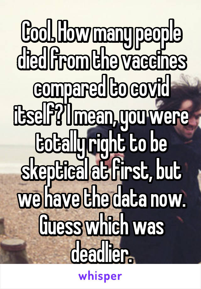 Cool. How many people died from the vaccines compared to covid itself? I mean, you were totally right to be skeptical at first, but we have the data now. Guess which was deadlier.