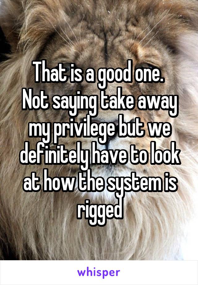 That is a good one. 
Not saying take away my privilege but we definitely have to look at how the system is rigged