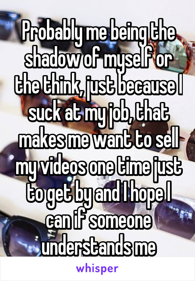 Probably me being the shadow of myself or the think, just because I suck at my job, that makes me want to sell my videos one time just to get by and I hope I can if someone understands me