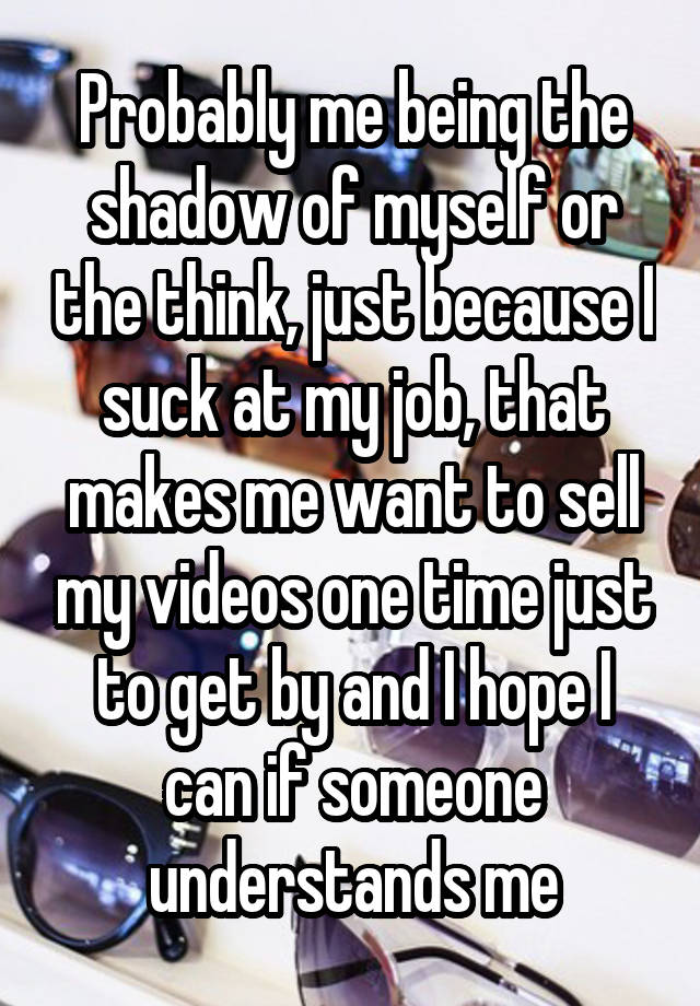 Probably me being the shadow of myself or the think, just because I suck at my job, that makes me want to sell my videos one time just to get by and I hope I can if someone understands me