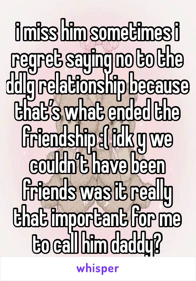 i miss him sometimes i regret saying no to the ddlg relationship because that’s what ended the friendship :( idk y we couldn’t have been friends was it really that important for me to call him daddy?