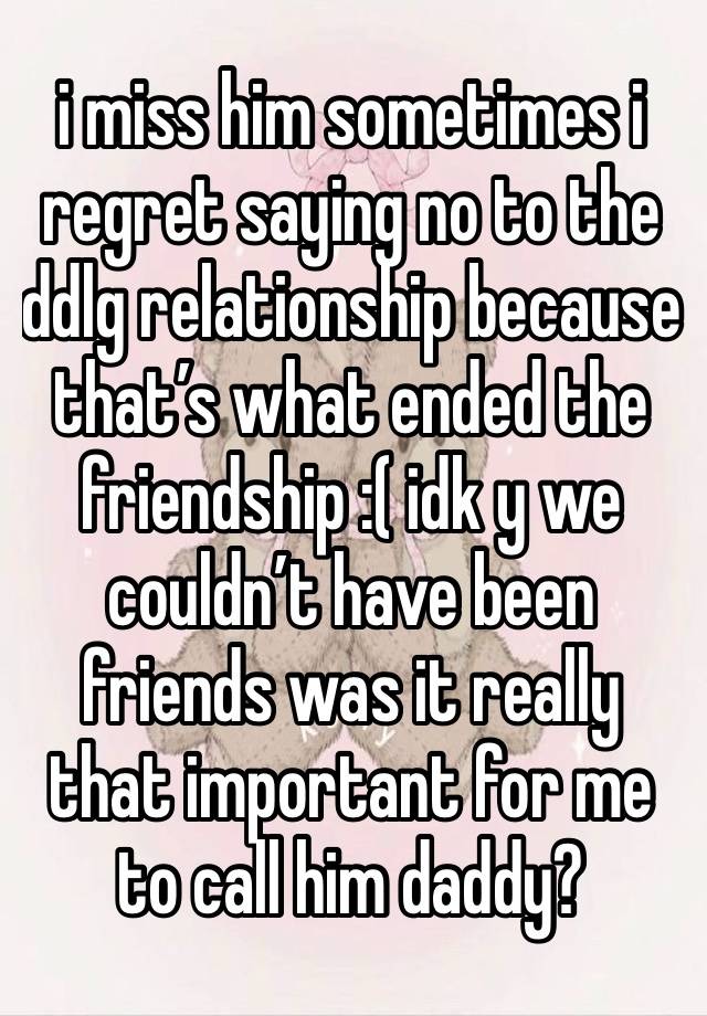 i miss him sometimes i regret saying no to the ddlg relationship because that’s what ended the friendship :( idk y we couldn’t have been friends was it really that important for me to call him daddy?