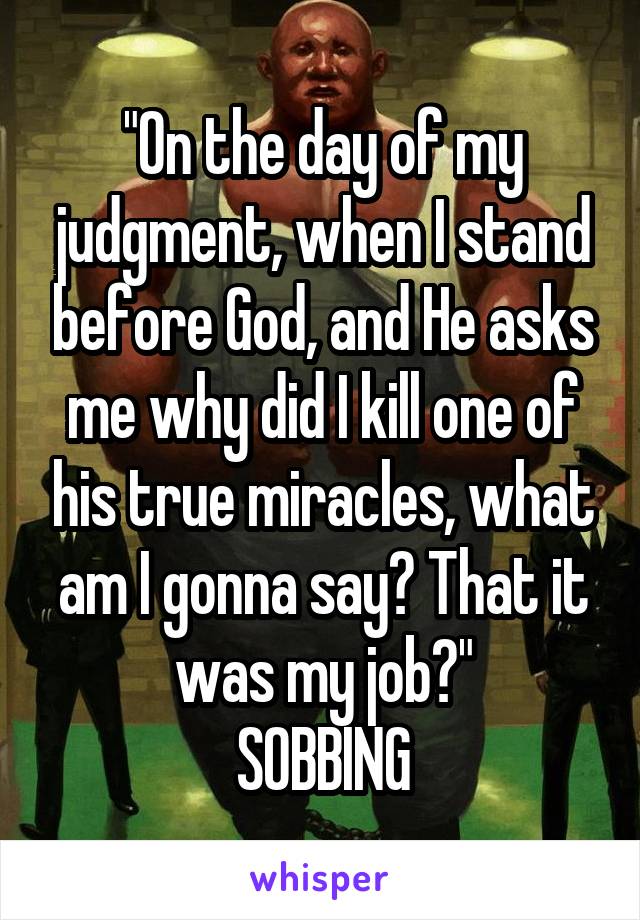 "On the day of my judgment, when I stand before God, and He asks me why did I kill one of his true miracles, what am I gonna say? That it was my job?"
SOBBING