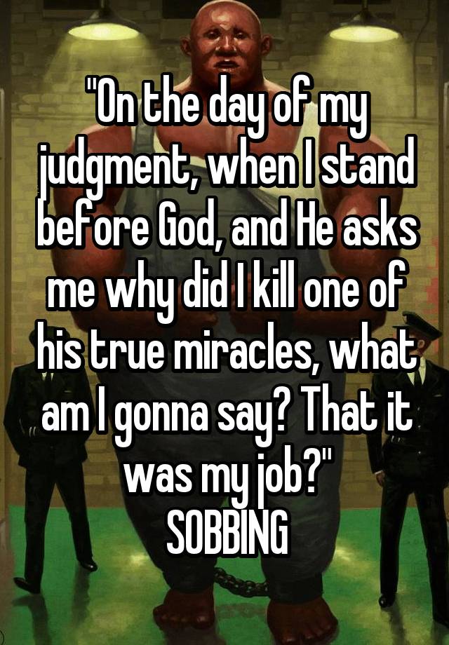 "On the day of my judgment, when I stand before God, and He asks me why did I kill one of his true miracles, what am I gonna say? That it was my job?"
SOBBING