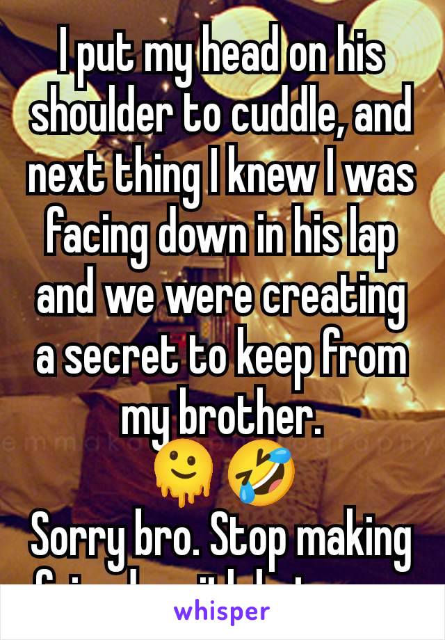 I put my head on his shoulder to cuddle, and next thing I knew I was facing down in his lap and we were creating a secret to keep from my brother.
🫠🤣
Sorry bro. Stop making friends with hot guys.