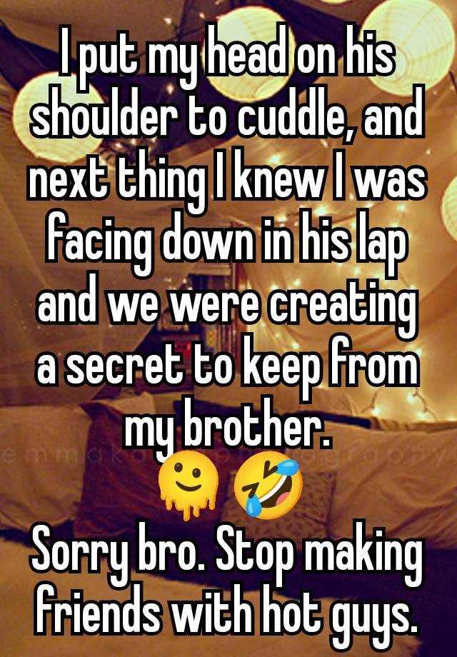 I put my head on his shoulder to cuddle, and next thing I knew I was facing down in his lap and we were creating a secret to keep from my brother.
🫠🤣
Sorry bro. Stop making friends with hot guys.