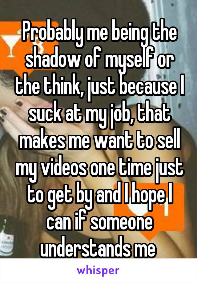 Probably me being the shadow of myself or the think, just because I suck at my job, that makes me want to sell my videos one time just to get by and I hope I can if someone understands me 